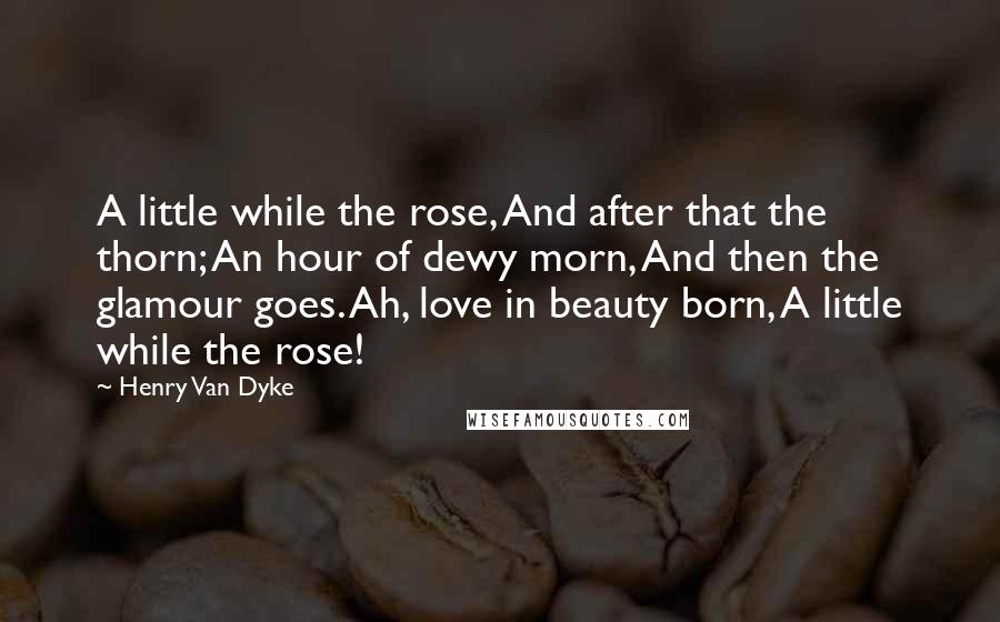 Henry Van Dyke Quotes: A little while the rose, And after that the thorn; An hour of dewy morn, And then the glamour goes. Ah, love in beauty born, A little while the rose!