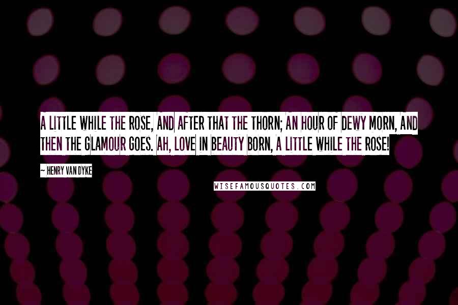 Henry Van Dyke Quotes: A little while the rose, And after that the thorn; An hour of dewy morn, And then the glamour goes. Ah, love in beauty born, A little while the rose!