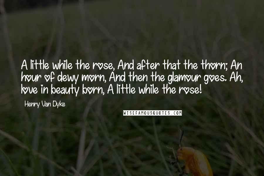 Henry Van Dyke Quotes: A little while the rose, And after that the thorn; An hour of dewy morn, And then the glamour goes. Ah, love in beauty born, A little while the rose!