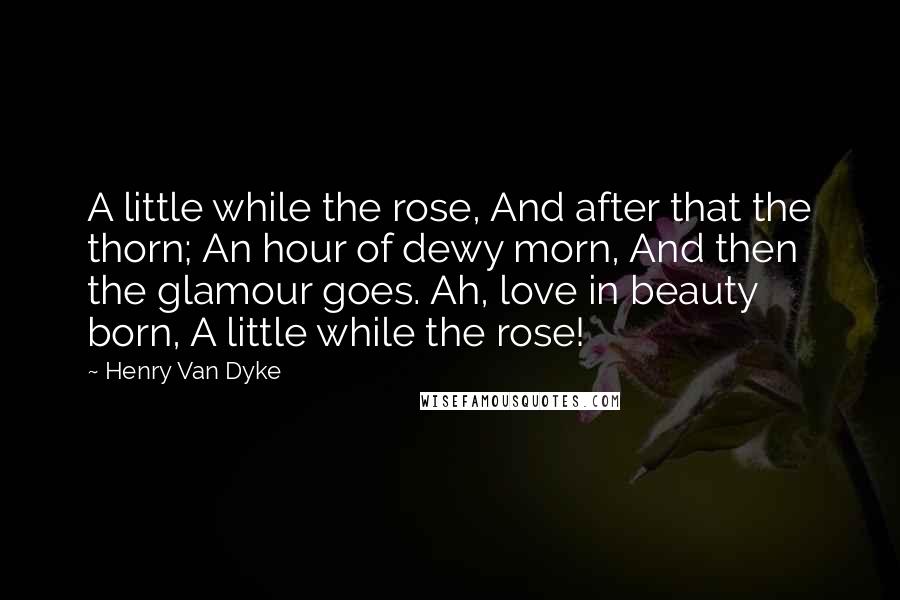 Henry Van Dyke Quotes: A little while the rose, And after that the thorn; An hour of dewy morn, And then the glamour goes. Ah, love in beauty born, A little while the rose!