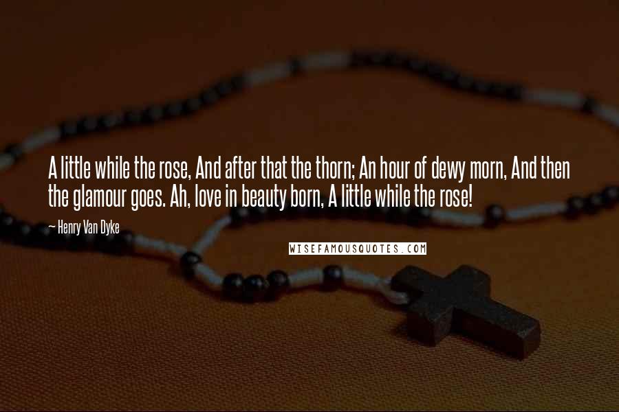 Henry Van Dyke Quotes: A little while the rose, And after that the thorn; An hour of dewy morn, And then the glamour goes. Ah, love in beauty born, A little while the rose!