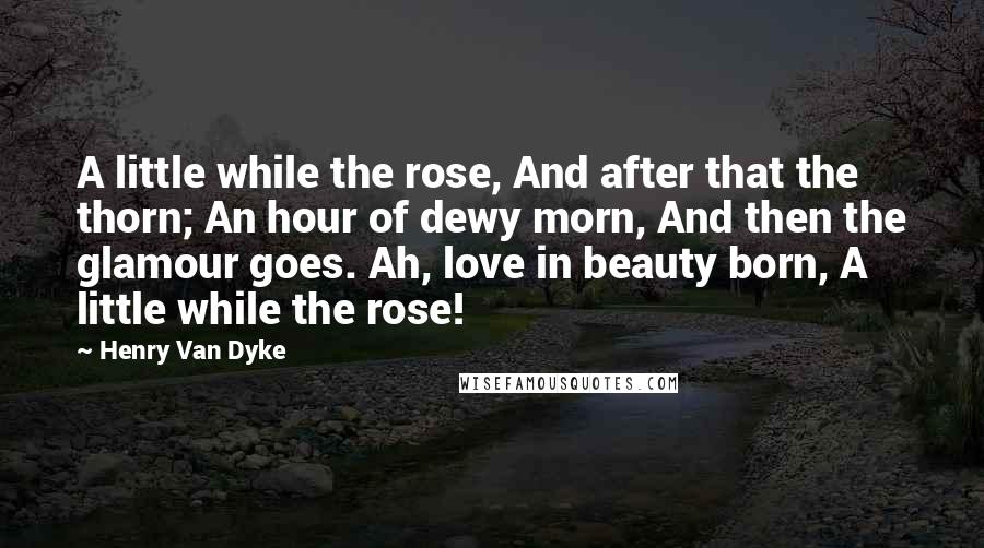 Henry Van Dyke Quotes: A little while the rose, And after that the thorn; An hour of dewy morn, And then the glamour goes. Ah, love in beauty born, A little while the rose!