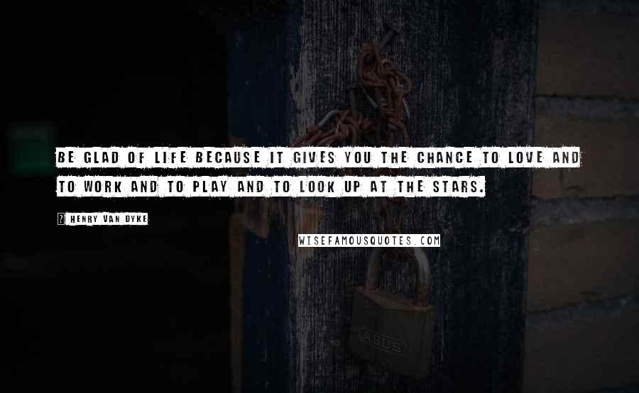 Henry Van Dyke Quotes: Be glad of life because it gives you the chance to love and to work and to play and to look up at the stars.