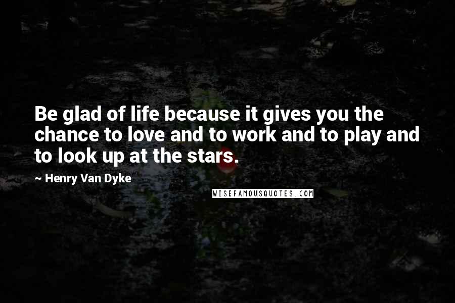 Henry Van Dyke Quotes: Be glad of life because it gives you the chance to love and to work and to play and to look up at the stars.