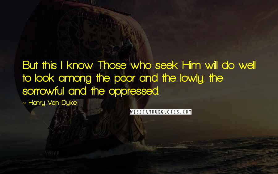 Henry Van Dyke Quotes: But this I know. Those who seek Him will do well to look among the poor and the lowly, the sorrowful and the oppressed.