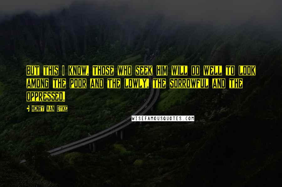 Henry Van Dyke Quotes: But this I know. Those who seek Him will do well to look among the poor and the lowly, the sorrowful and the oppressed.