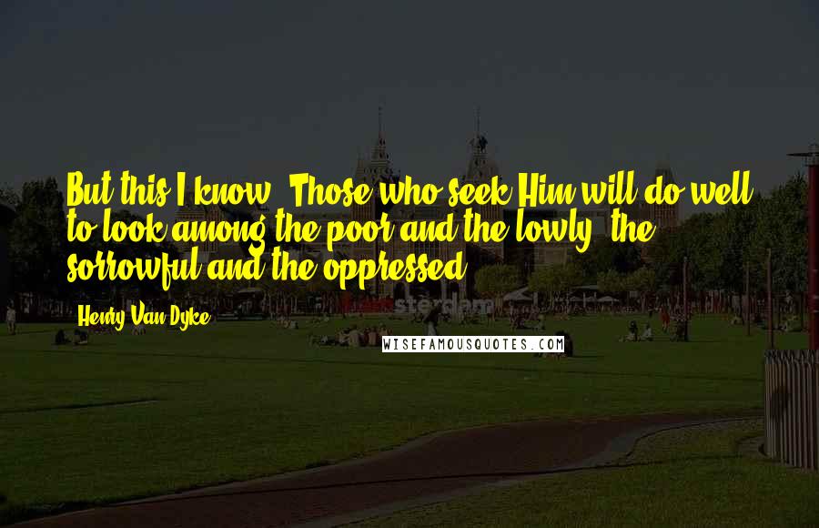 Henry Van Dyke Quotes: But this I know. Those who seek Him will do well to look among the poor and the lowly, the sorrowful and the oppressed.