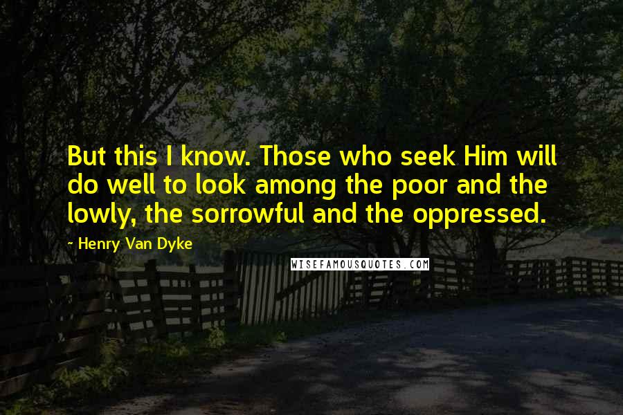 Henry Van Dyke Quotes: But this I know. Those who seek Him will do well to look among the poor and the lowly, the sorrowful and the oppressed.