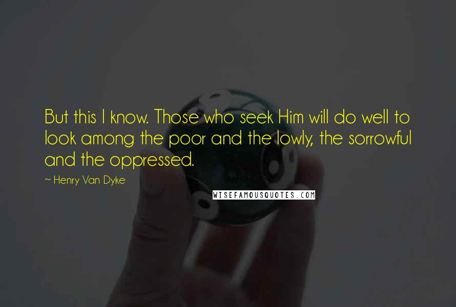 Henry Van Dyke Quotes: But this I know. Those who seek Him will do well to look among the poor and the lowly, the sorrowful and the oppressed.