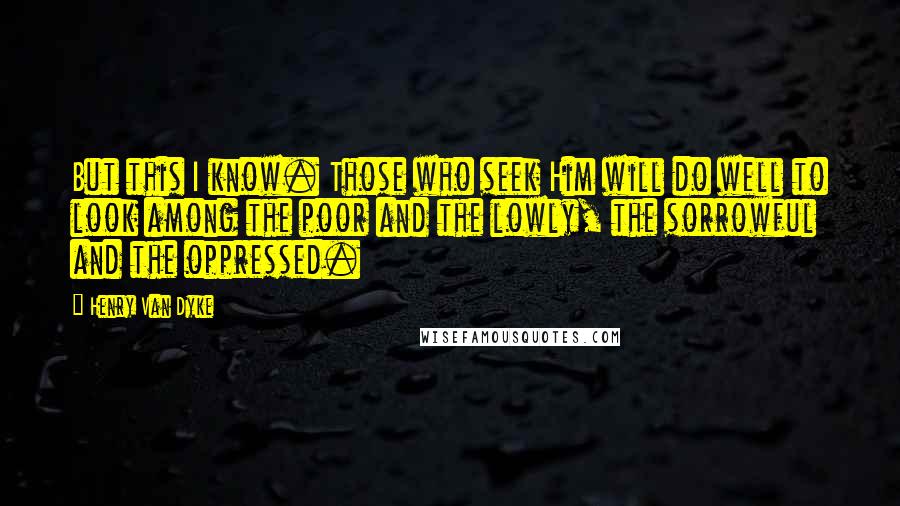 Henry Van Dyke Quotes: But this I know. Those who seek Him will do well to look among the poor and the lowly, the sorrowful and the oppressed.