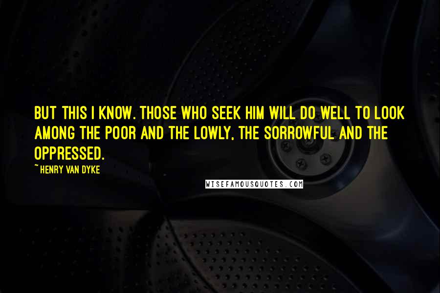 Henry Van Dyke Quotes: But this I know. Those who seek Him will do well to look among the poor and the lowly, the sorrowful and the oppressed.