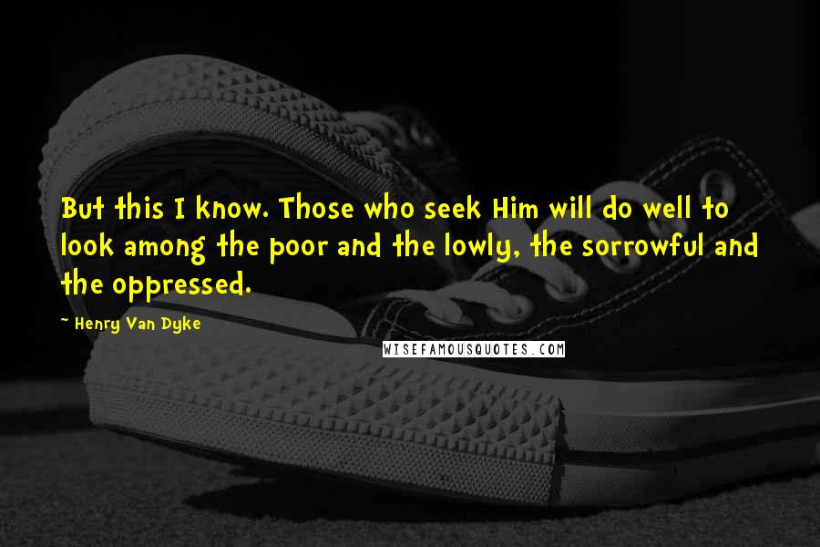 Henry Van Dyke Quotes: But this I know. Those who seek Him will do well to look among the poor and the lowly, the sorrowful and the oppressed.