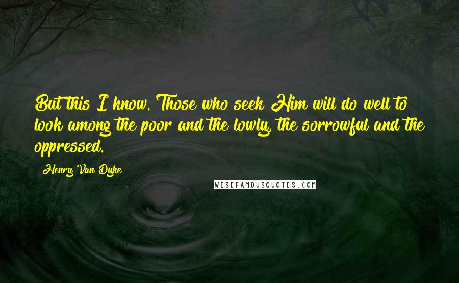 Henry Van Dyke Quotes: But this I know. Those who seek Him will do well to look among the poor and the lowly, the sorrowful and the oppressed.