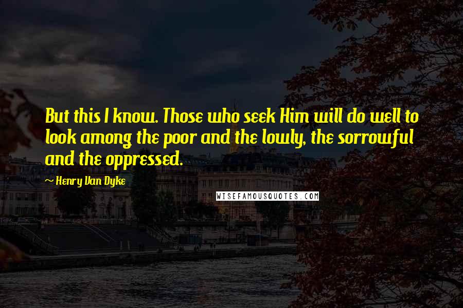 Henry Van Dyke Quotes: But this I know. Those who seek Him will do well to look among the poor and the lowly, the sorrowful and the oppressed.