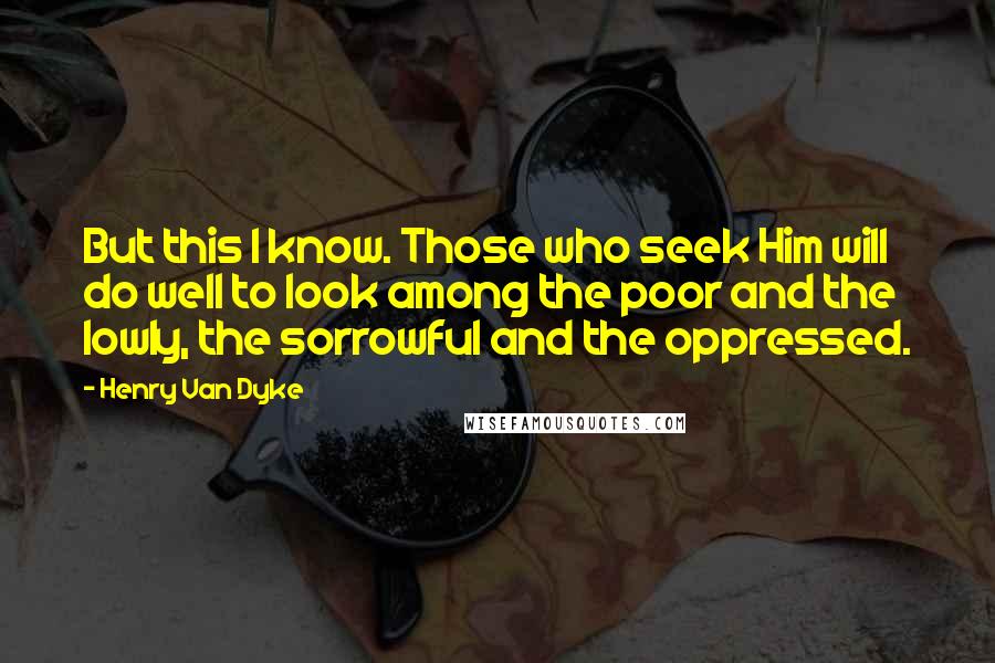 Henry Van Dyke Quotes: But this I know. Those who seek Him will do well to look among the poor and the lowly, the sorrowful and the oppressed.