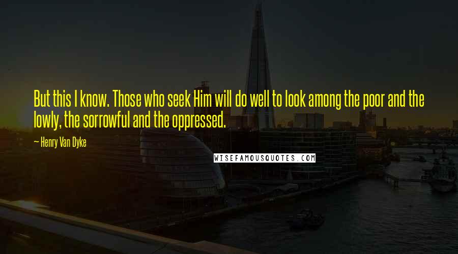 Henry Van Dyke Quotes: But this I know. Those who seek Him will do well to look among the poor and the lowly, the sorrowful and the oppressed.