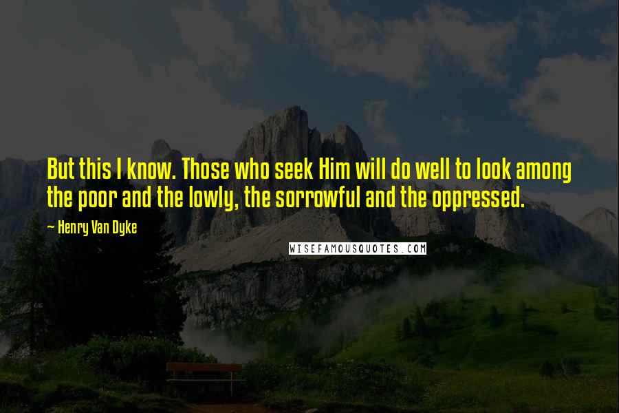 Henry Van Dyke Quotes: But this I know. Those who seek Him will do well to look among the poor and the lowly, the sorrowful and the oppressed.