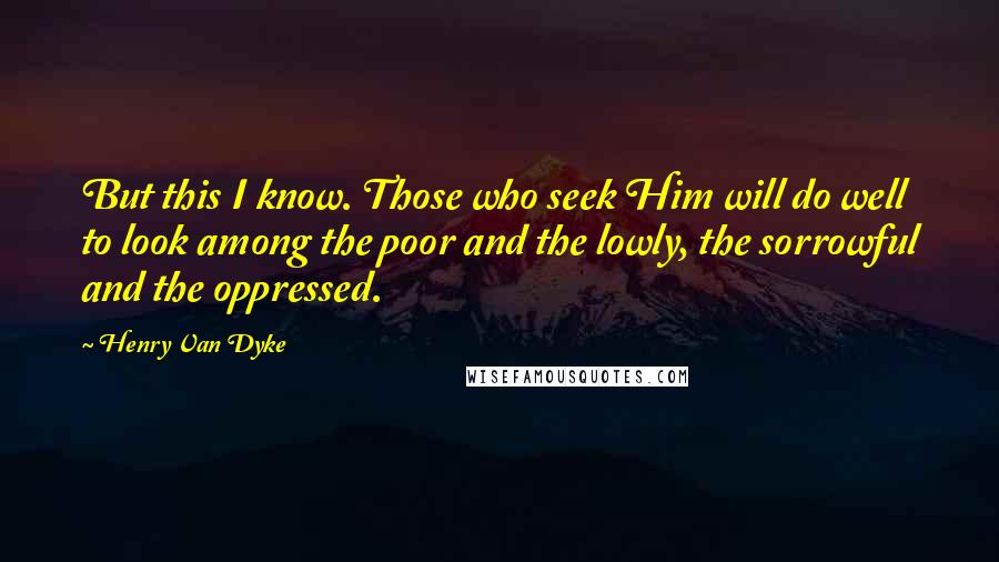 Henry Van Dyke Quotes: But this I know. Those who seek Him will do well to look among the poor and the lowly, the sorrowful and the oppressed.