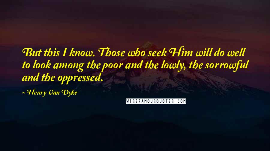 Henry Van Dyke Quotes: But this I know. Those who seek Him will do well to look among the poor and the lowly, the sorrowful and the oppressed.