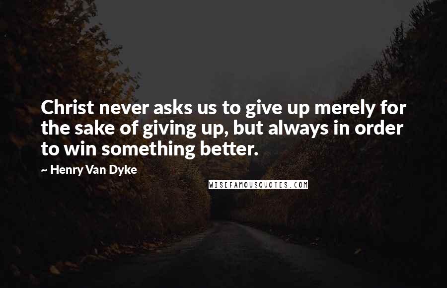 Henry Van Dyke Quotes: Christ never asks us to give up merely for the sake of giving up, but always in order to win something better.