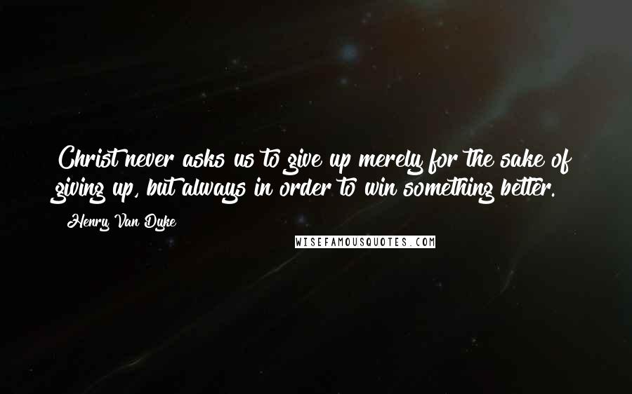 Henry Van Dyke Quotes: Christ never asks us to give up merely for the sake of giving up, but always in order to win something better.