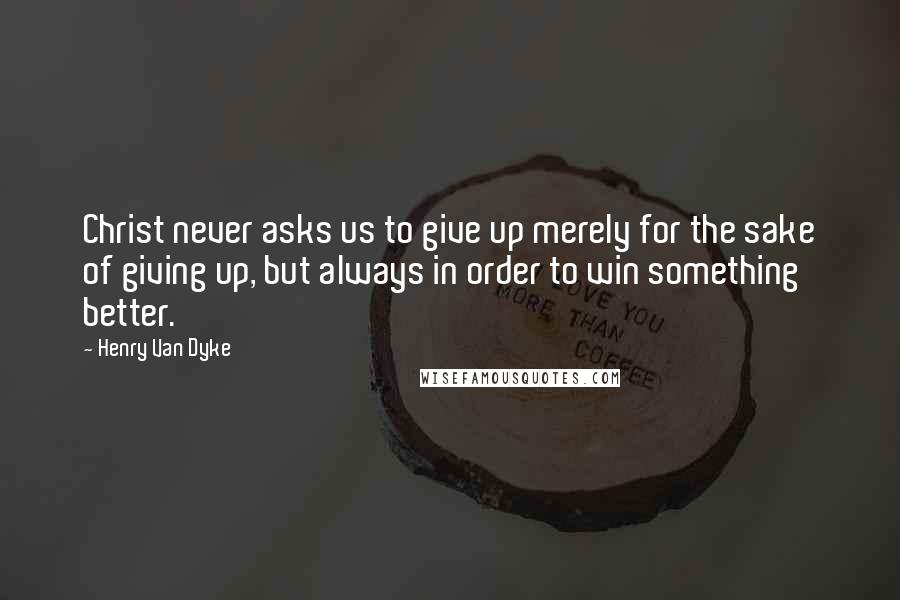 Henry Van Dyke Quotes: Christ never asks us to give up merely for the sake of giving up, but always in order to win something better.