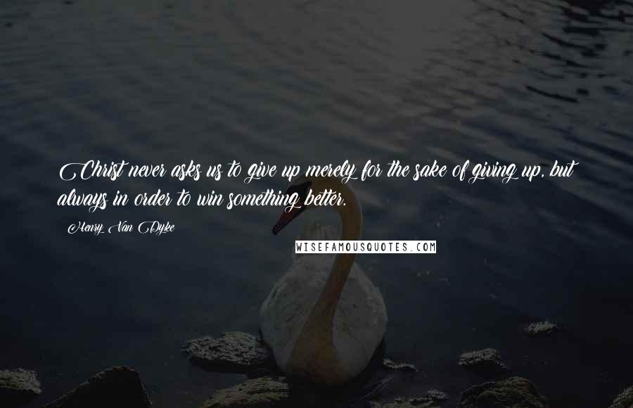 Henry Van Dyke Quotes: Christ never asks us to give up merely for the sake of giving up, but always in order to win something better.