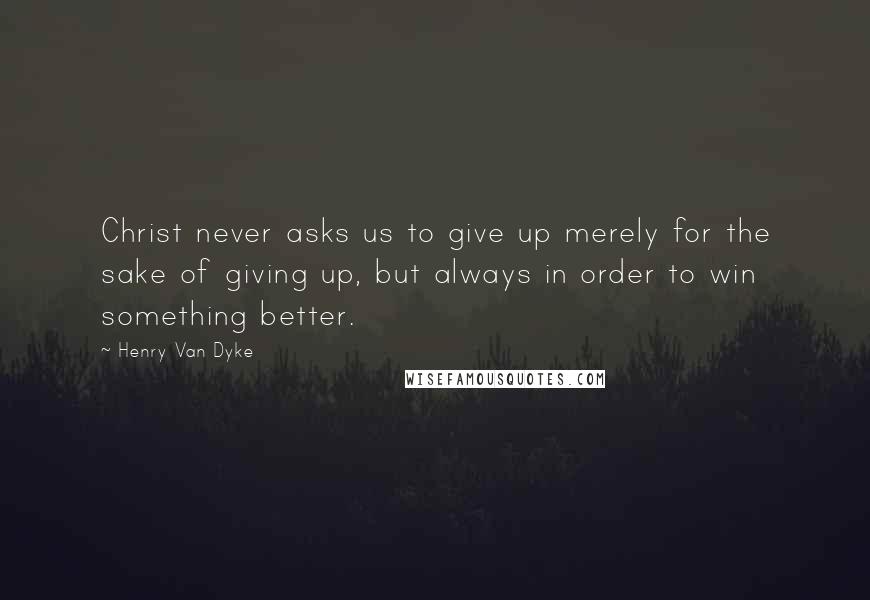 Henry Van Dyke Quotes: Christ never asks us to give up merely for the sake of giving up, but always in order to win something better.