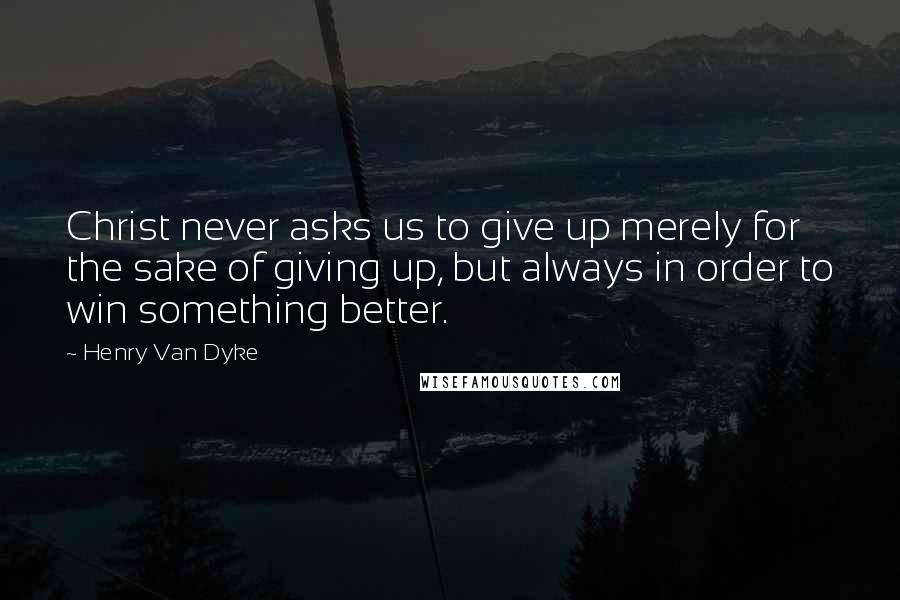 Henry Van Dyke Quotes: Christ never asks us to give up merely for the sake of giving up, but always in order to win something better.