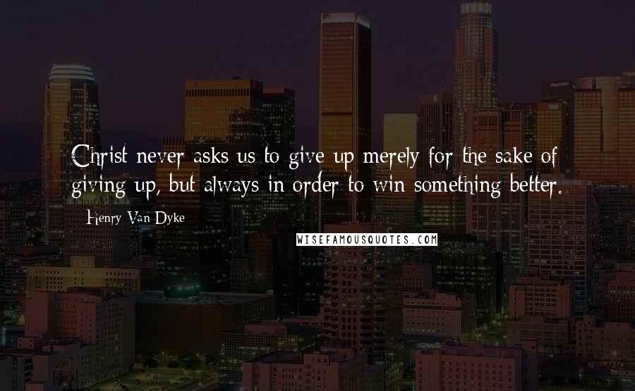 Henry Van Dyke Quotes: Christ never asks us to give up merely for the sake of giving up, but always in order to win something better.