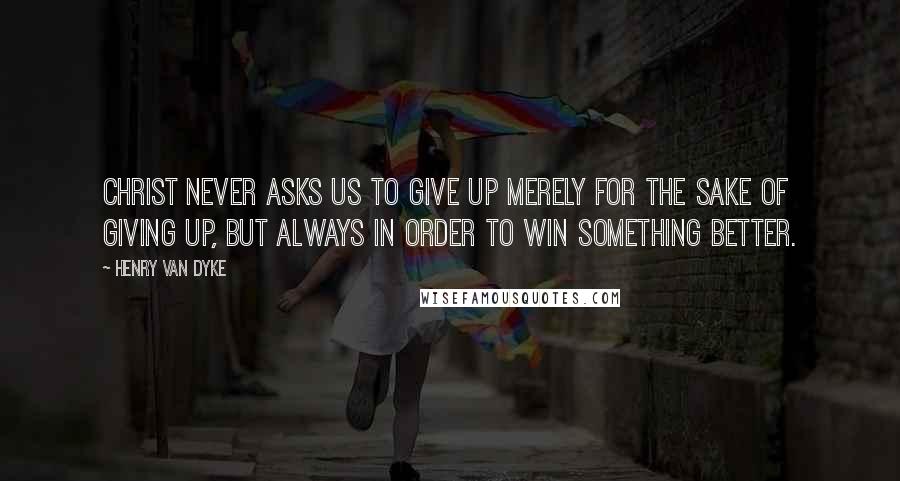 Henry Van Dyke Quotes: Christ never asks us to give up merely for the sake of giving up, but always in order to win something better.