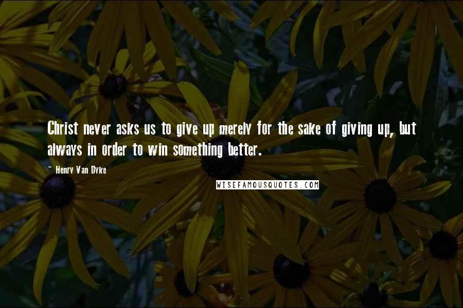 Henry Van Dyke Quotes: Christ never asks us to give up merely for the sake of giving up, but always in order to win something better.