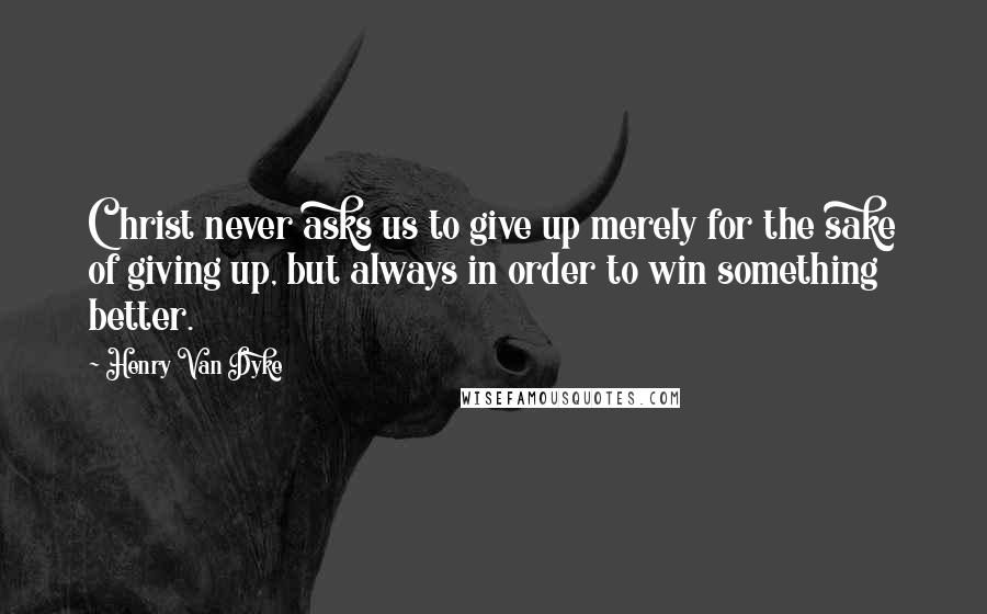 Henry Van Dyke Quotes: Christ never asks us to give up merely for the sake of giving up, but always in order to win something better.