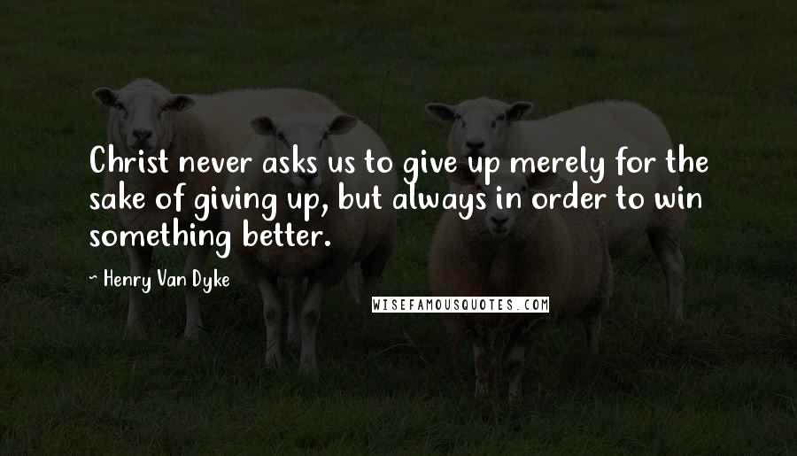 Henry Van Dyke Quotes: Christ never asks us to give up merely for the sake of giving up, but always in order to win something better.