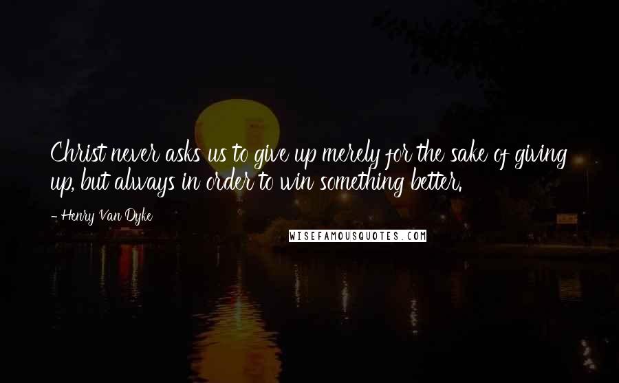 Henry Van Dyke Quotes: Christ never asks us to give up merely for the sake of giving up, but always in order to win something better.