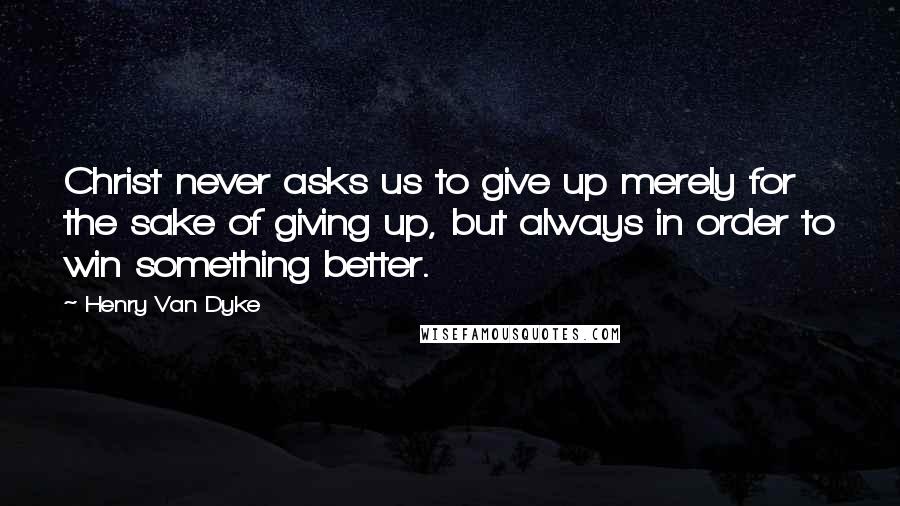 Henry Van Dyke Quotes: Christ never asks us to give up merely for the sake of giving up, but always in order to win something better.