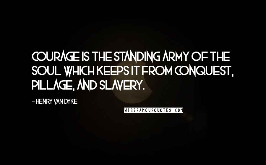 Henry Van Dyke Quotes: Courage is the standing army of the soul which keeps it from conquest, pillage, and slavery.