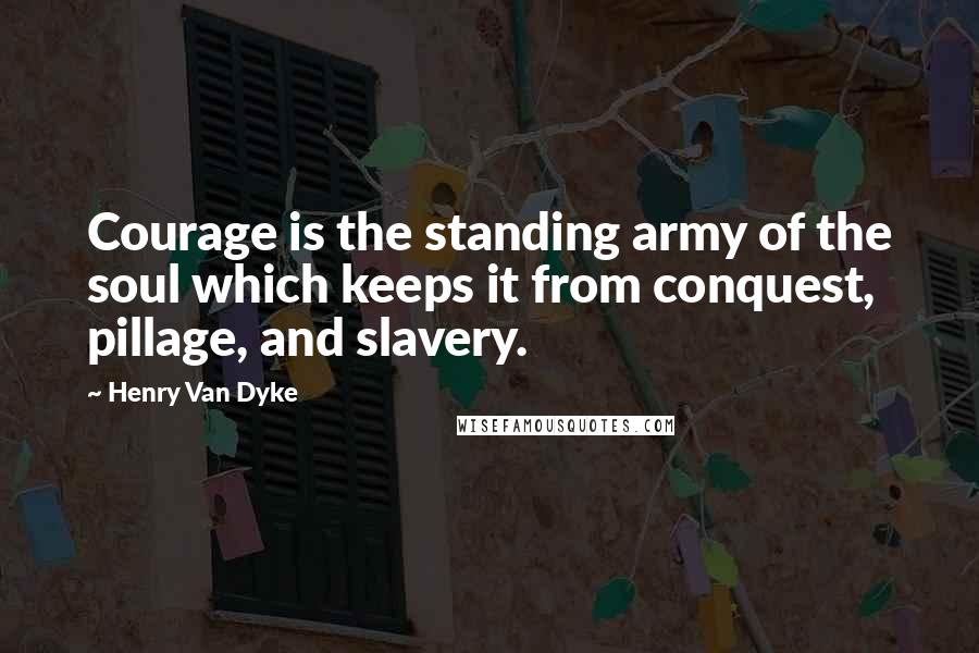 Henry Van Dyke Quotes: Courage is the standing army of the soul which keeps it from conquest, pillage, and slavery.
