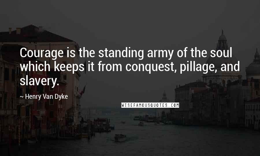 Henry Van Dyke Quotes: Courage is the standing army of the soul which keeps it from conquest, pillage, and slavery.
