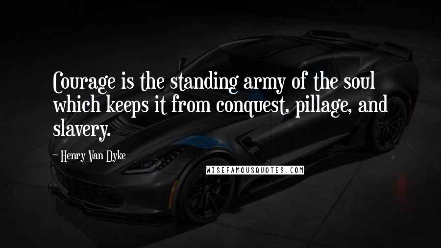 Henry Van Dyke Quotes: Courage is the standing army of the soul which keeps it from conquest, pillage, and slavery.
