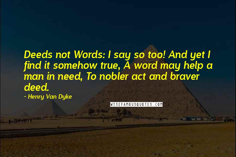Henry Van Dyke Quotes: Deeds not Words: I say so too! And yet I find it somehow true, A word may help a man in need, To nobler act and braver deed.
