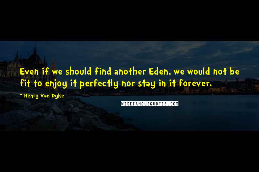 Henry Van Dyke Quotes: Even if we should find another Eden, we would not be fit to enjoy it perfectly nor stay in it forever.