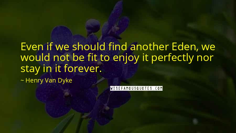 Henry Van Dyke Quotes: Even if we should find another Eden, we would not be fit to enjoy it perfectly nor stay in it forever.