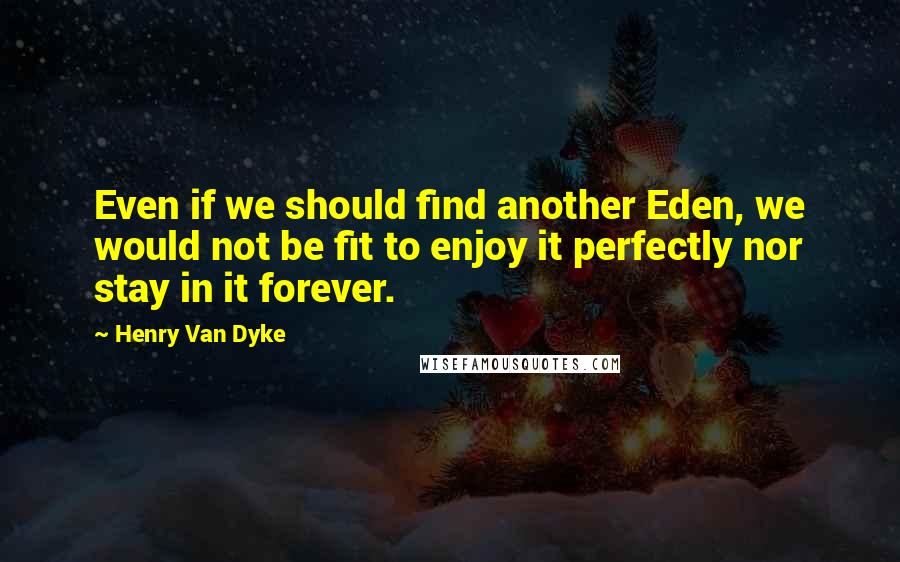 Henry Van Dyke Quotes: Even if we should find another Eden, we would not be fit to enjoy it perfectly nor stay in it forever.