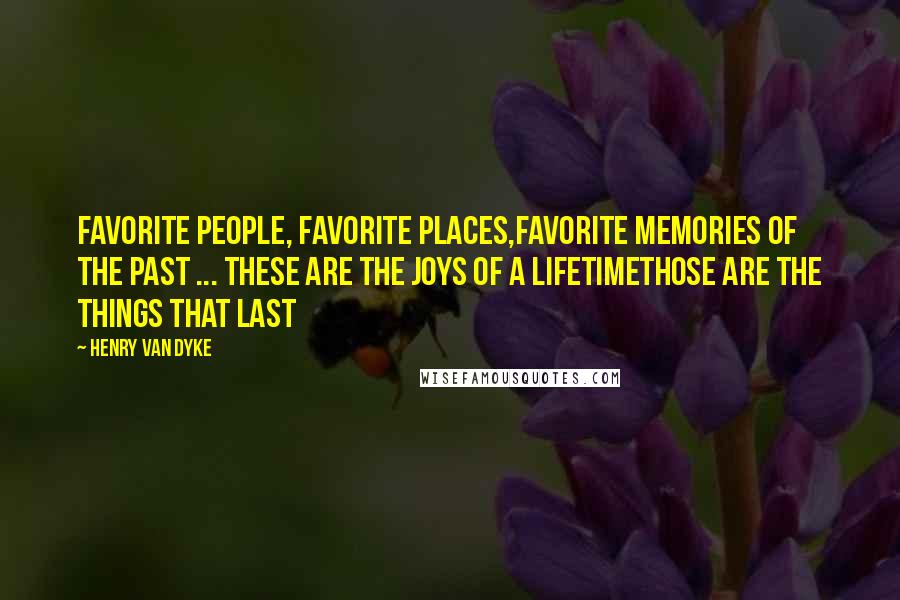 Henry Van Dyke Quotes: Favorite People, Favorite Places,Favorite Memories of the past ... These are the joys of a lifetimeThose are the things that last