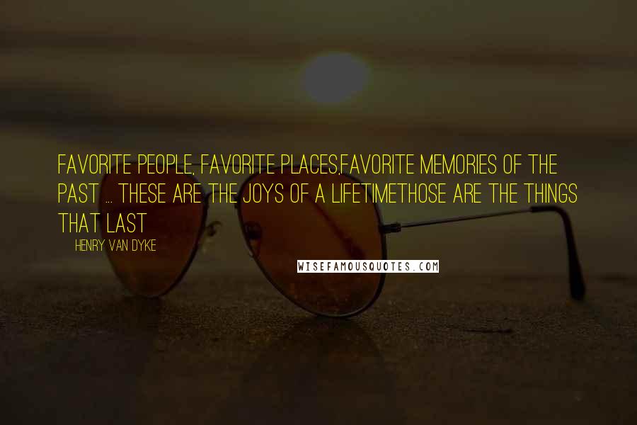 Henry Van Dyke Quotes: Favorite People, Favorite Places,Favorite Memories of the past ... These are the joys of a lifetimeThose are the things that last