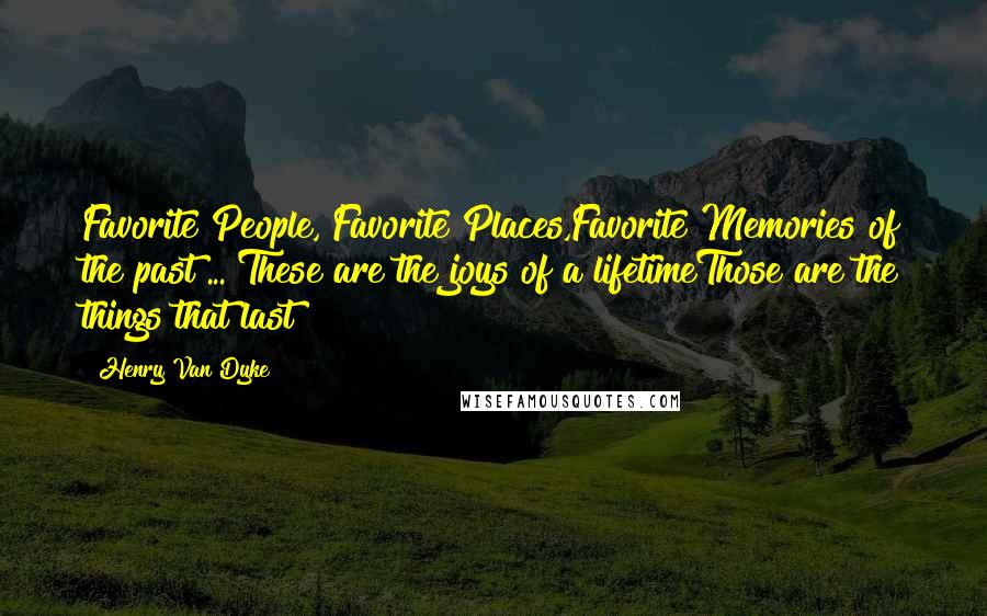 Henry Van Dyke Quotes: Favorite People, Favorite Places,Favorite Memories of the past ... These are the joys of a lifetimeThose are the things that last