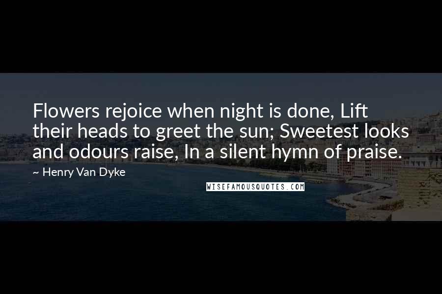 Henry Van Dyke Quotes: Flowers rejoice when night is done, Lift their heads to greet the sun; Sweetest looks and odours raise, In a silent hymn of praise.