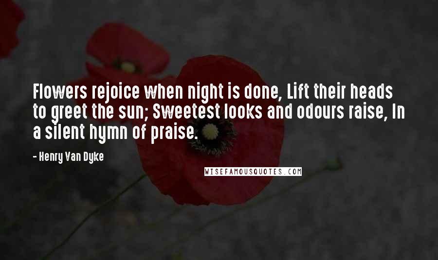 Henry Van Dyke Quotes: Flowers rejoice when night is done, Lift their heads to greet the sun; Sweetest looks and odours raise, In a silent hymn of praise.