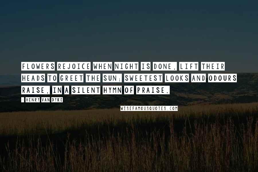 Henry Van Dyke Quotes: Flowers rejoice when night is done, Lift their heads to greet the sun; Sweetest looks and odours raise, In a silent hymn of praise.